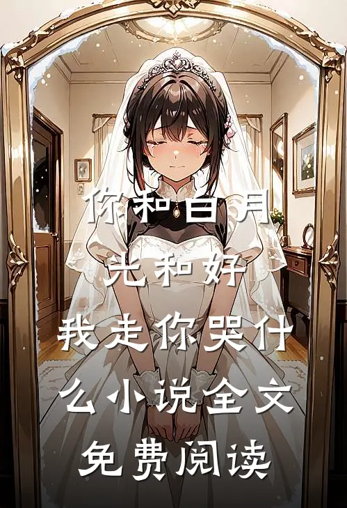 你和白月光和好，我走你哭什么小说全文免费阅读