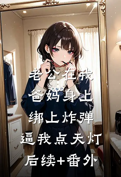 老公在我爸妈身上绑上炸弹，逼我点天灯后续+番外