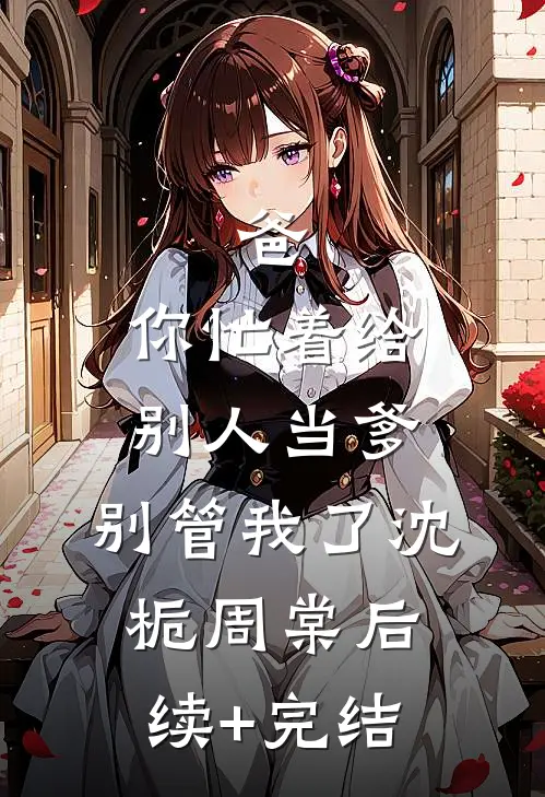 爸，你忙着给别人当爹，别管我了沈栀周棠后续+完结