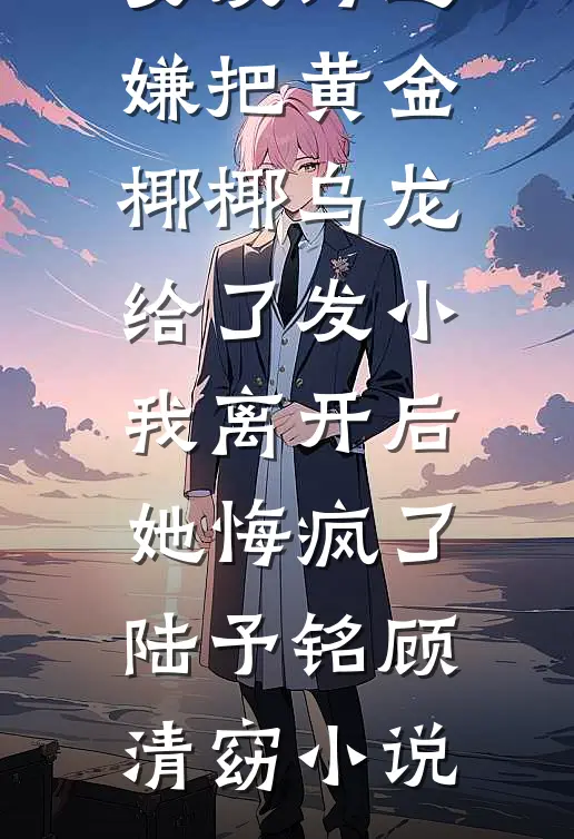 女友为避嫌把黄金椰椰乌龙给了发小，我离开后她悔疯了陆予铭顾清窈小说