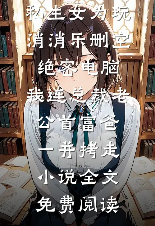 私生女为玩消消乐删空绝密电脑，我连总裁老公首富爸一并拷走小说全文免费阅读