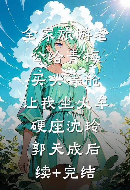 全家旅游老公给青梅买头等舱，让我坐火车硬座沈玲郭天成后续+完结