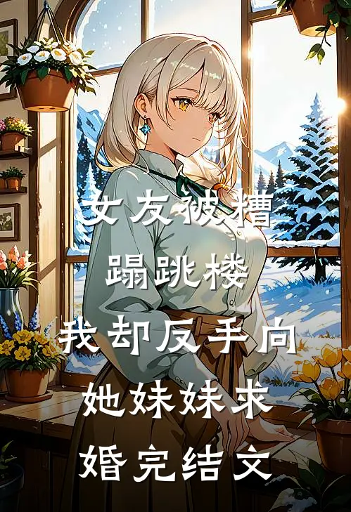 女友被糟蹋跳楼，我却反手向她妹妹求婚完结文
