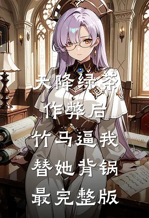 天降绿茶作弊后，竹马逼我替她背锅最完整版