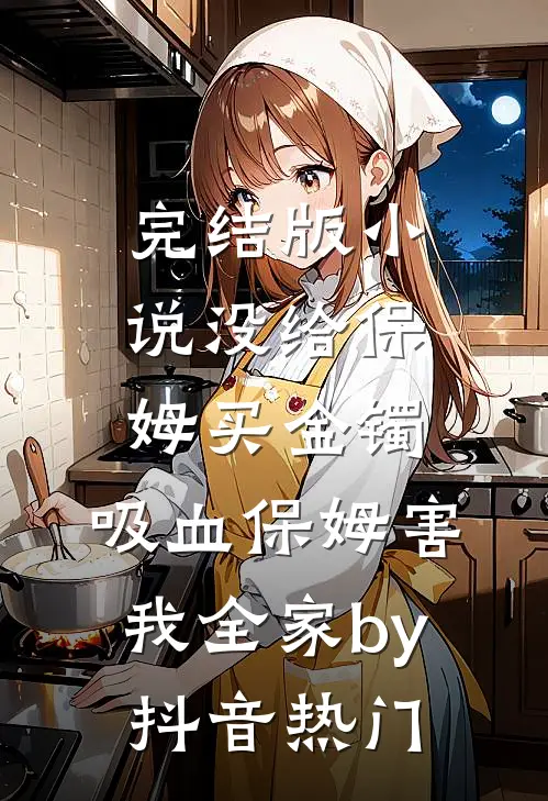 完结版小说没给保姆买金镯，吸血保姆害我全家by抖音热门