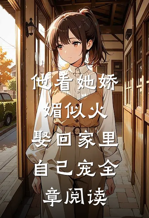 他看她娇媚似火，娶回家里自己宠全章阅读