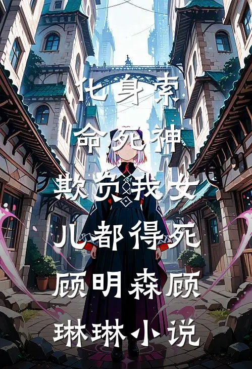 化身索命死神，欺负我女儿都得死顾明森顾琳琳小说