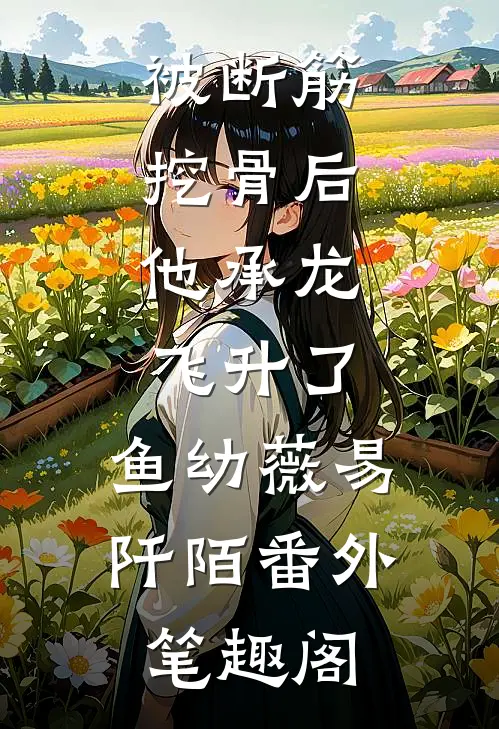 被断筋挖骨后，他承龙飞升了：鱼幼薇易阡陌番外笔趣阁
