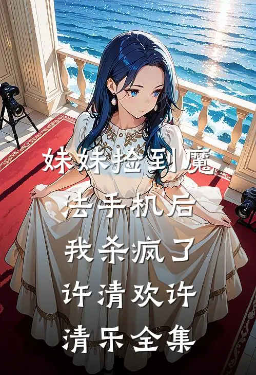 妹妹捡到魔法手机后，我杀疯了许清欢许清乐 全集