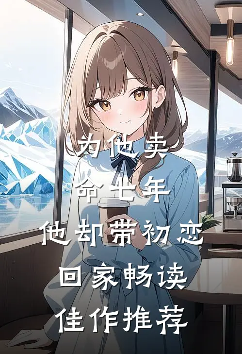 为他卖命七年，他却带初恋回家畅读佳作推荐