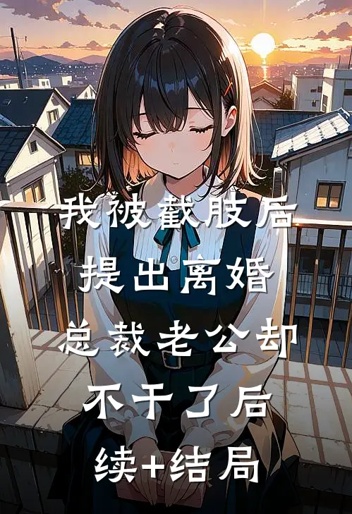 我被截肢后提出离婚，总裁老公却不干了后续+结局