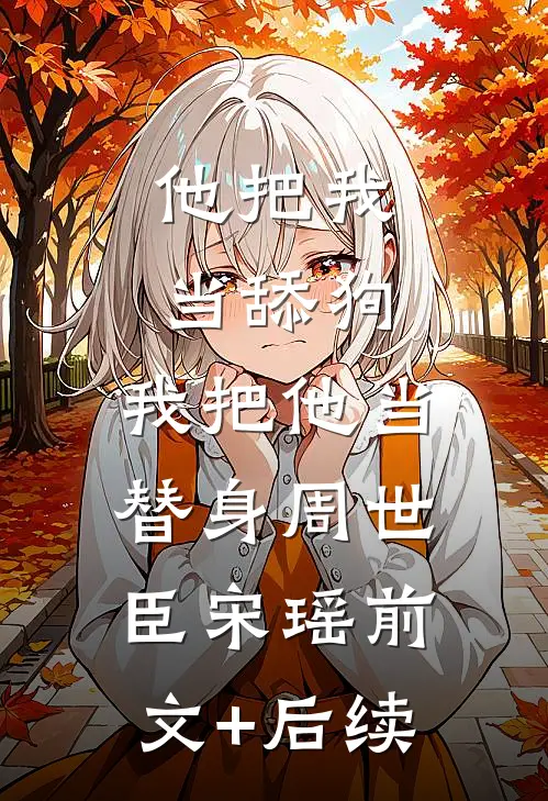 他把我当舔狗，我把他当替身周世臣宋瑶前文+后续