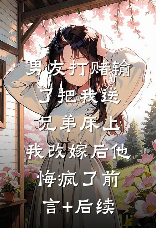 男友打赌输了把我送兄弟床上，我改嫁后他悔疯了前言+后续