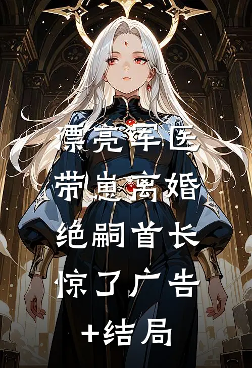 漂亮军医带崽离婚，绝嗣首长惊了广告+结局