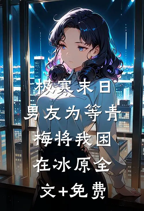 极寒末日，男友为等青梅将我困在冰原全文+免费
