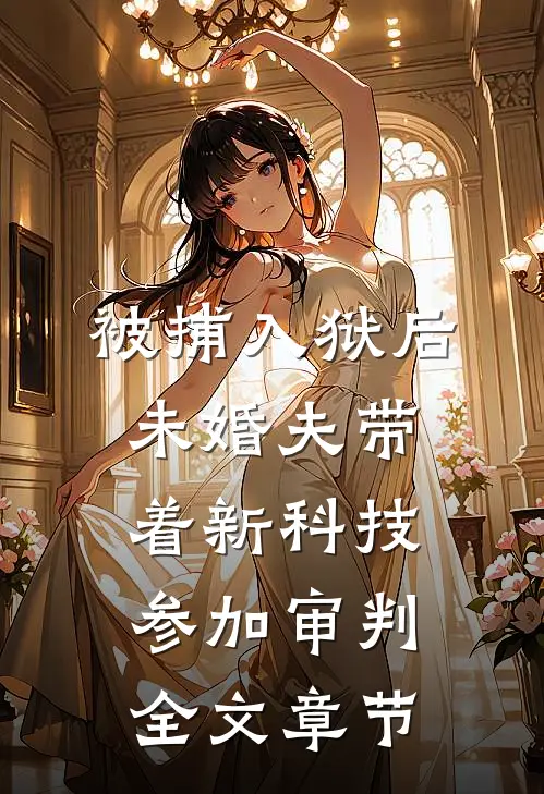 被捕入狱后，未婚夫带着新科技参加审判全文章节