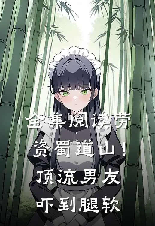 全集阅读劳资蜀道山！顶流男友吓到腿软