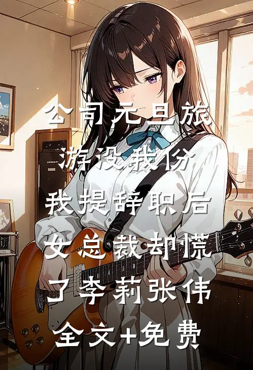 公司元旦旅游没我份，我提辞职后女总裁却慌了李莉张伟全文+免费