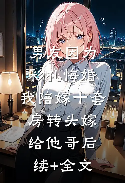 男友因为彩礼悔婚，我陪嫁十套房转头嫁给他哥后续+全文