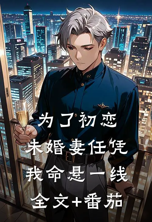 为了初恋，未婚妻任凭我命悬一线全文+番茄