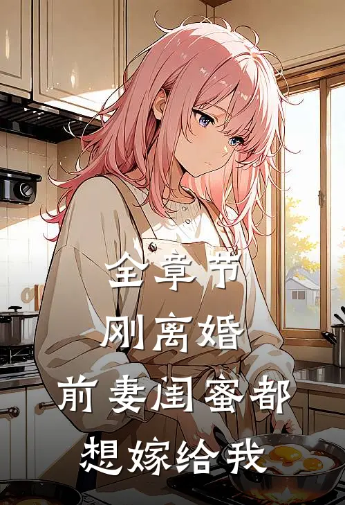 全章节刚离婚，前妻闺蜜都想嫁给我