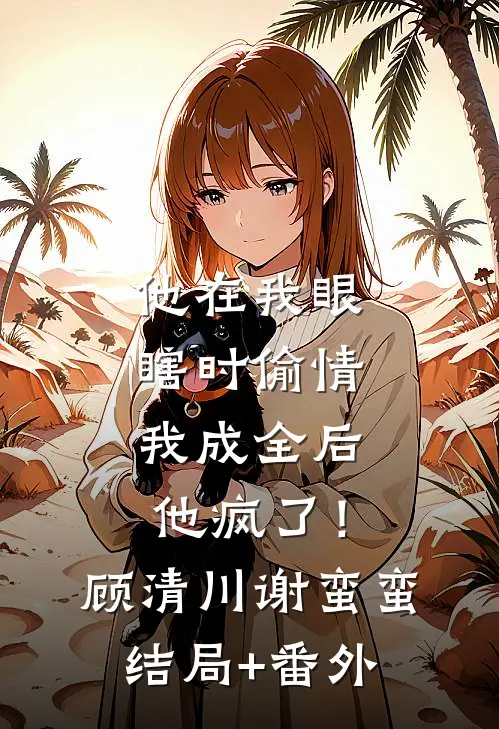 他在我眼瞎时偷情，我成全后他疯了！顾清川谢蛮蛮结局+番外