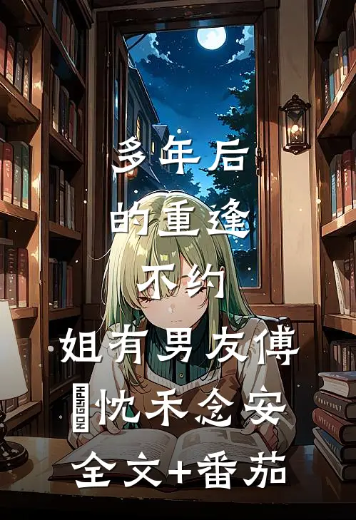 多年后的重逢，不约，姐有男友傅璟忱禾念安全文+番茄