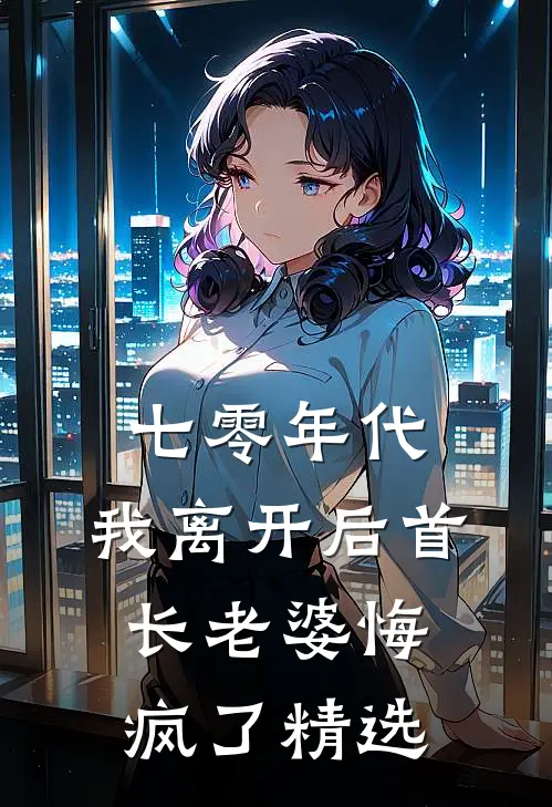 七零年代，我离开后首长老婆悔疯了精选