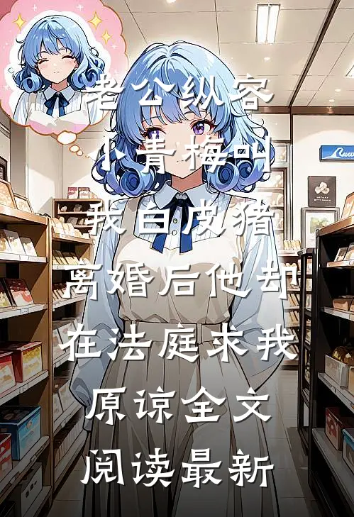 老公纵容小青梅叫我白皮猪，离婚后他却在法庭求我原谅全文阅读最新