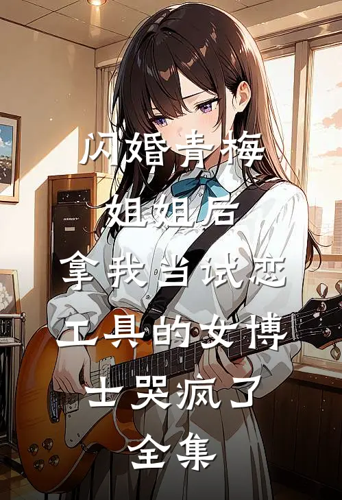 闪婚青梅姐姐后，拿我当试恋工具的女博士哭疯了。全集