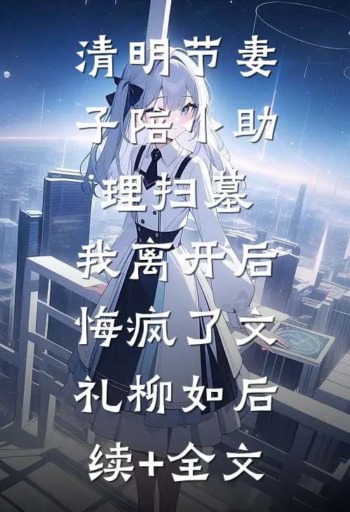清明节妻子陪小助理扫墓，我离开后悔疯了文礼柳如后续+全文