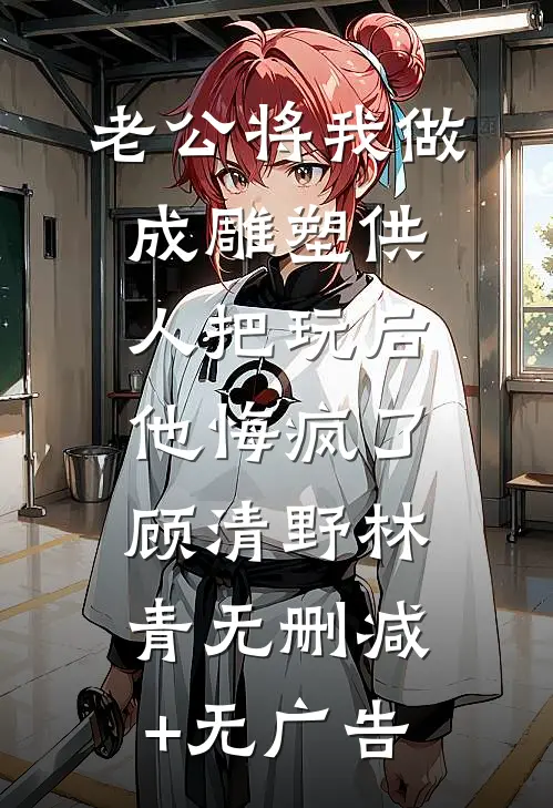老公将我做成雕塑供人把玩后，他悔疯了顾清野林青无删减+无广告