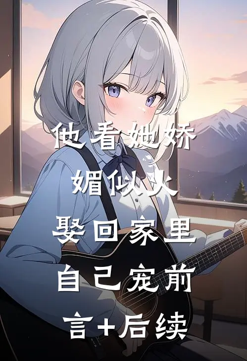 他看她娇媚似火，娶回家里自己宠前言+后续