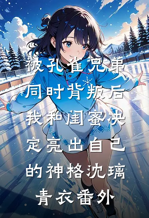 被孔雀兄弟同时背叛后，我和闺蜜决定亮出自己的神格沈璃青衣番外