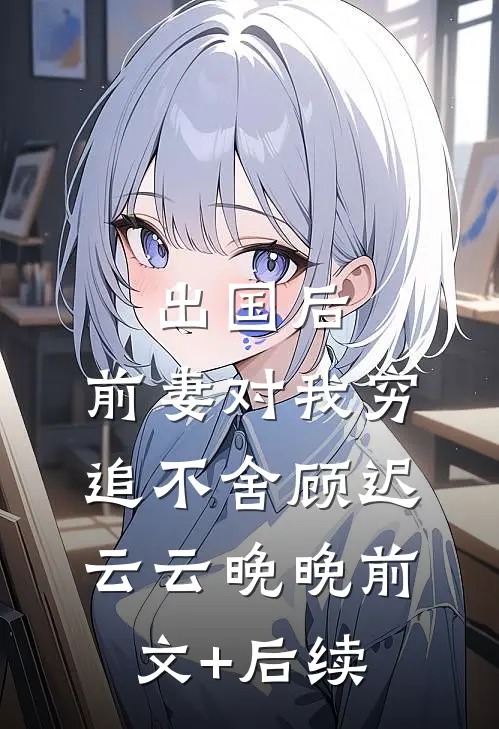 出国后，前妻对我穷追不舍顾迟云云晚晚前文+后续