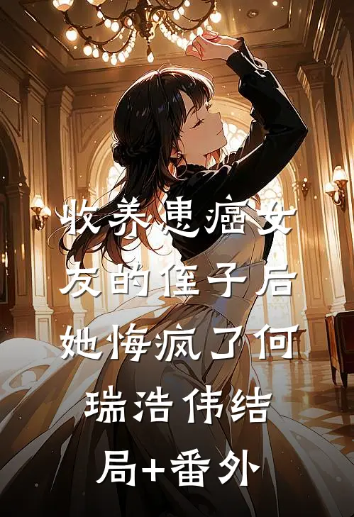 收养患癌女友的侄子后，她悔疯了何瑞浩伟结局+番外