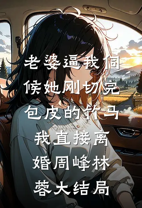 老婆逼我伺候她刚切完包皮的竹马，我直接离婚周峰林蓉大结局