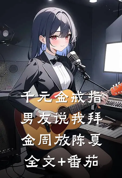 千元金戒指，男友说我拜金周放陈夏全文+番茄